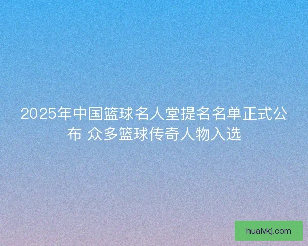 2025年中国篮球名人堂提名名单正式公布 众多篮球传奇人物入选