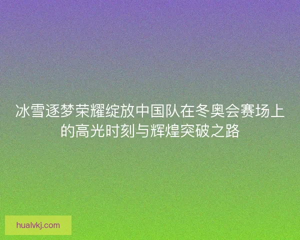 冰雪逐梦荣耀绽放中国队在冬奥会赛场上的高光时刻与辉煌突破之路