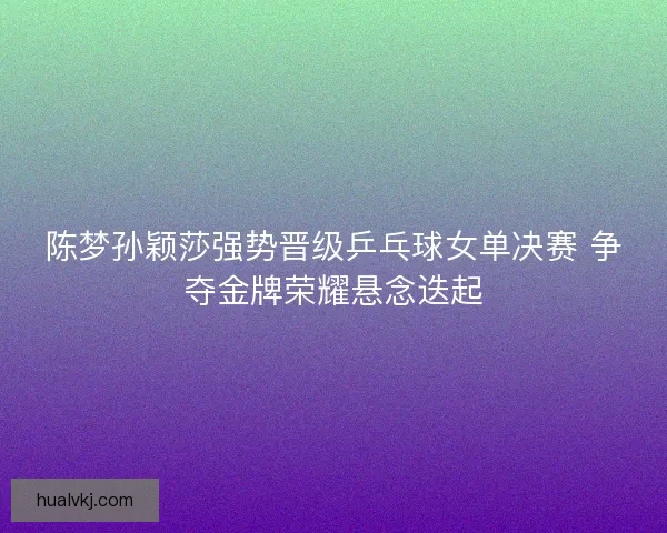 陈梦孙颖莎强势晋级乒乓球女单决赛 争夺金牌荣耀悬念迭起