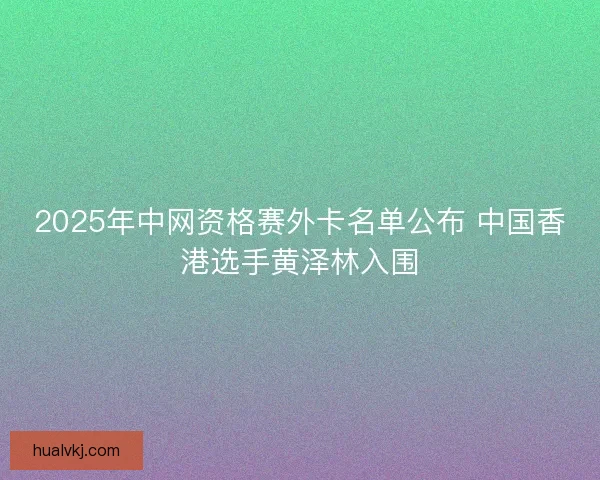 2025年中网资格赛外卡名单公布 中国香港选手黄泽林入围