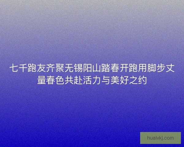 七千跑友齐聚无锡阳山踏春开跑用脚步丈量春色共赴活力与美好之约