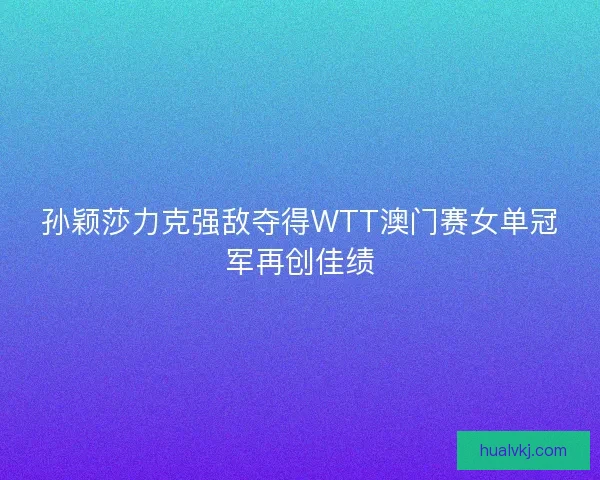 孙颖莎力克强敌夺得WTT澳门赛女单冠军再创佳绩 孙颖莎力克强敌夺得WTT澳门赛女单冠军再创佳绩