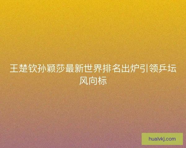 王楚钦孙颖莎最新世界排名出炉引领乒坛风向标