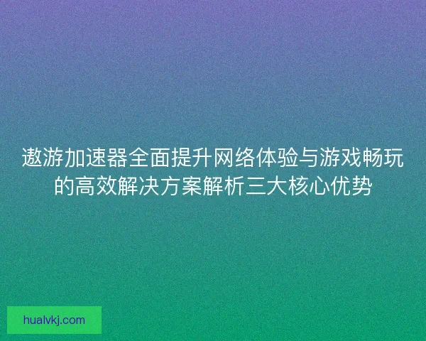 遨游加速器全面提升网络体验与游戏畅玩的高效解决方案解析三大核心优势
