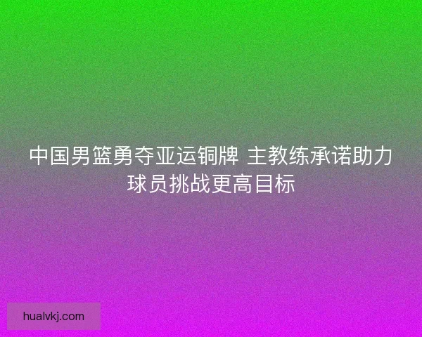 中国男篮勇夺亚运铜牌 主教练承诺助力球员挑战更高目标