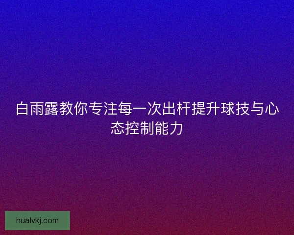 白雨露教你专注每一次出杆提升球技与心态控制能力