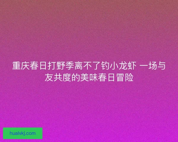 重庆春日打野季离不了钓小龙虾 一场与友共度的美味春日冒险