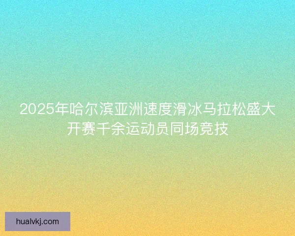 2025年哈尔滨亚洲速度滑冰马拉松盛大开赛千余运动员同场竞技 2025年哈尔滨亚洲速度滑冰马拉松盛大开赛千余运动员同场竞技