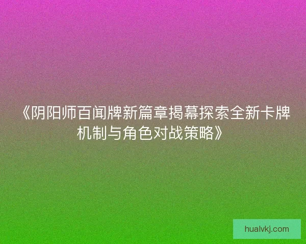 《阴阳师百闻牌新篇章揭幕探索全新卡牌机制与角色对战策略》