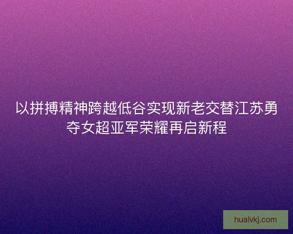 以拼搏精神跨越低谷实现新老交替江苏勇夺女超亚军荣耀再启新程