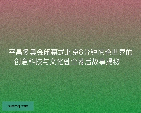 平昌冬奥会闭幕式北京8分钟惊艳世界的创意科技与文化融合幕后故事揭秘✨
