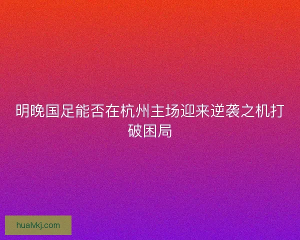 明晚国足能否在杭州主场迎来逆袭之机打破困局
