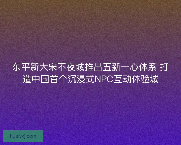 东平新大宋不夜城推出五新一心体系 打造中国首个沉浸式NPC互动体验城 东平新大宋不夜城推出五新一心体系 打造中国首个沉浸式NPC互动体验城
