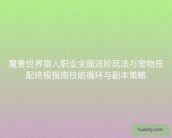 魔兽世界猎人职业全面进阶玩法与宠物搭配终极指南技能循环与副本策略 魔兽世界猎人职业全面进阶玩法与宠物搭配终极指南技能循环与副本策略