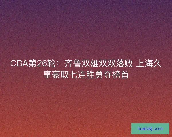 CBA第26轮：齐鲁双雄双双落败 上海久事豪取七连胜勇夺榜首