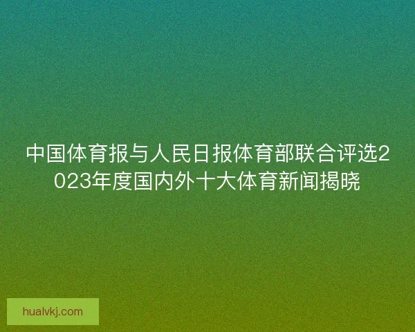 中国体育报与人民日报体育部联合评选2023年度国内外十大体育新闻揭晓 中国体育报与人民日报体育部联合评选2023年度国内外十大体育新闻揭晓