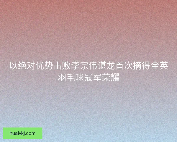 以绝对优势击败李宗伟谌龙首次摘得全英羽毛球冠军荣耀 以绝对优势击败李宗伟谌龙首次摘得全英羽毛球冠军荣耀