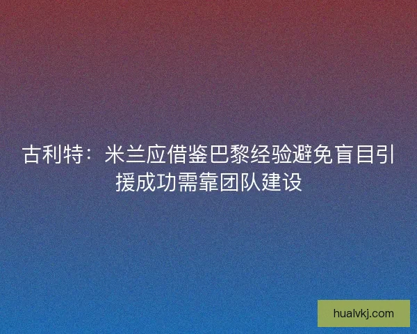 古利特：米兰应借鉴巴黎经验避免盲目引援成功需靠团队建设