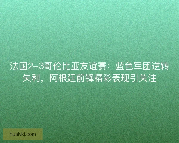 法国2-3哥伦比亚友谊赛：蓝色军团逆转失利，阿根廷前锋精彩表现引关注