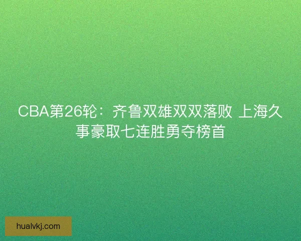 CBA第26轮：齐鲁双雄双双落败 上海久事豪取七连胜勇夺榜首