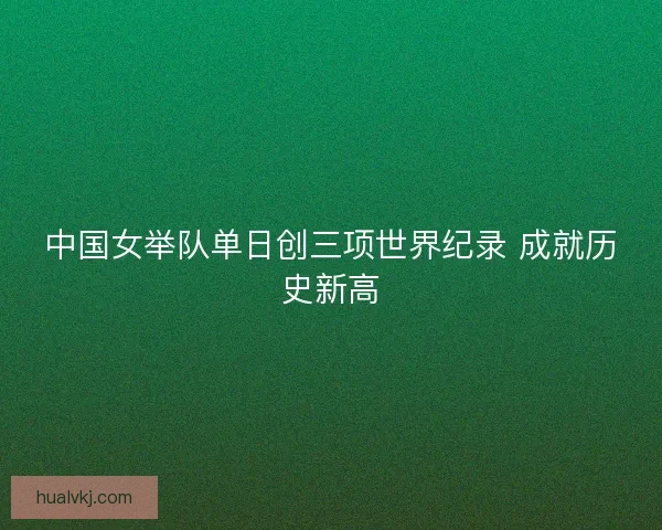中国女举队单日创三项世界纪录 成就历史新高
