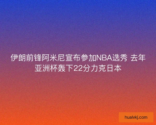 伊朗前锋阿米尼宣布参加NBA选秀 去年亚洲杯轰下22分力克日本