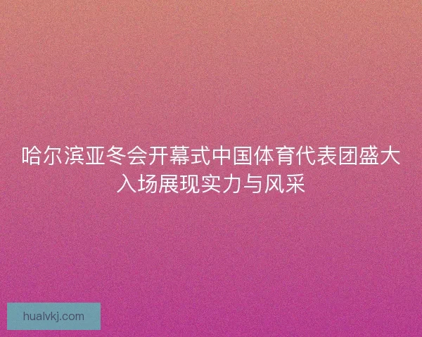 哈尔滨亚冬会开幕式中国体育代表团盛大入场展现实力与风采