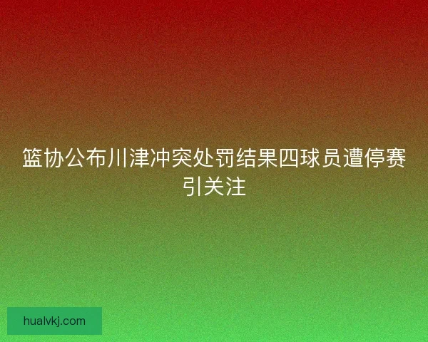 篮协公布川津冲突处罚结果四球员遭停赛引关注
