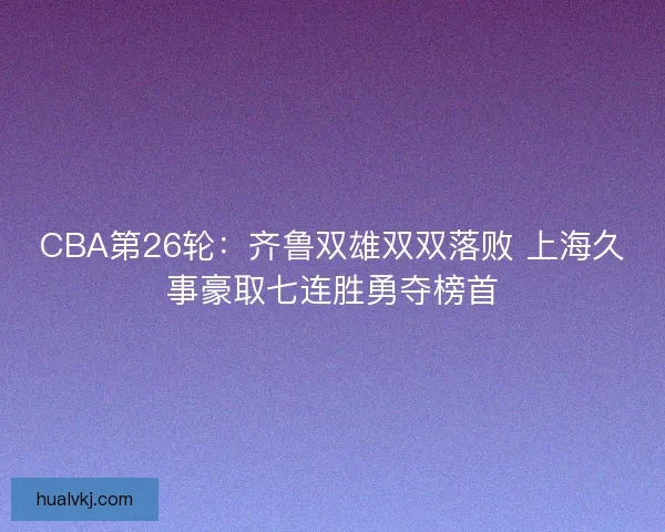 CBA第26轮：齐鲁双雄双双落败 上海久事豪取七连胜勇夺榜首