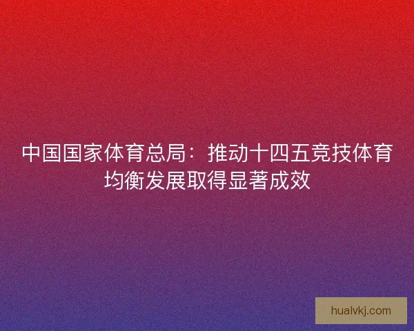 中国国家体育总局：推动十四五竞技体育均衡发展取得显著成效