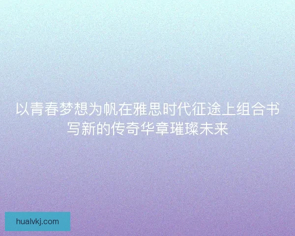 以青春梦想为帆在雅思时代征途上组合书写新的传奇华章璀璨未来 以青春梦想为帆在雅思时代征途上组合书写新的传奇华章璀璨未来