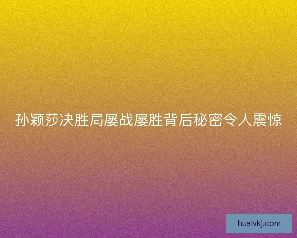 孙颖莎决胜局屡战屡胜背后秘密令人震惊
