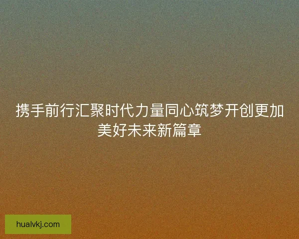 携手前行汇聚时代力量同心筑梦开创更加美好未来新篇章