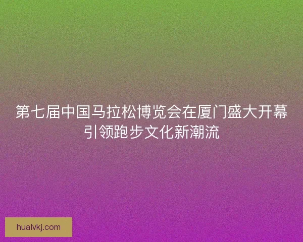 第七届中国马拉松博览会在厦门盛大开幕引领跑步文化新潮流