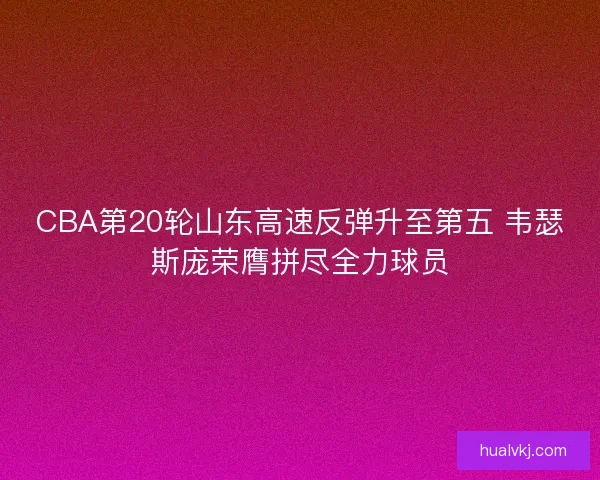 CBA第20轮山东高速反弹升至第五 韦瑟斯庞荣膺拼尽全力球员
