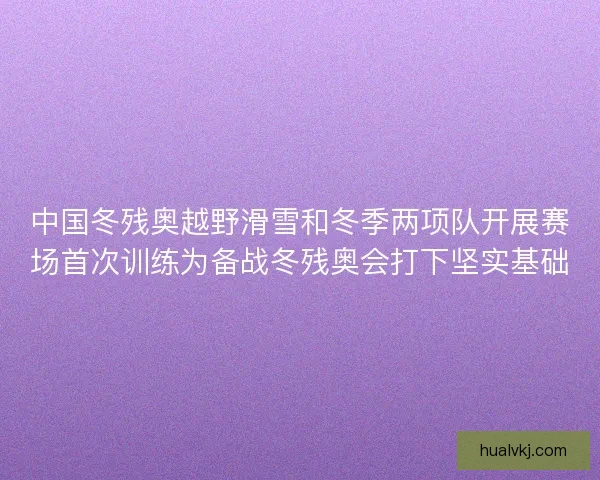 中国冬残奥越野滑雪和冬季两项队开展赛场首次训练为备战冬残奥会打下坚实基础