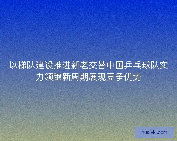 以梯队建设推进新老交替中国乒乓球队实力领跑新周期展现竞争优势
