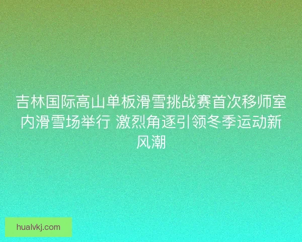 吉林国际高山单板滑雪挑战赛首次移师室内滑雪场举行 激烈角逐引领冬季运动新风潮