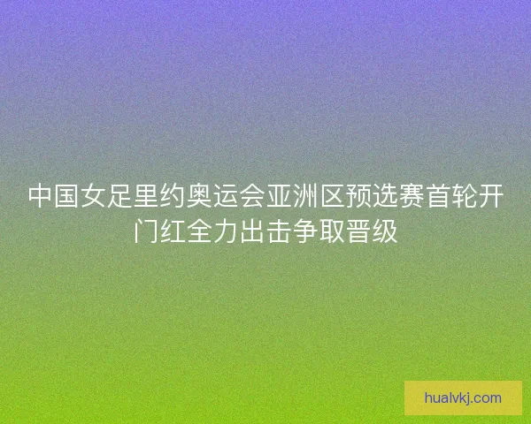 中国女足里约奥运会亚洲区预选赛首轮开门红全力出击争取晋级