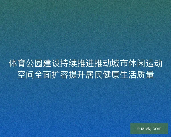 体育公园建设持续推进推动城市休闲运动空间全面扩容提升居民健康生活质量