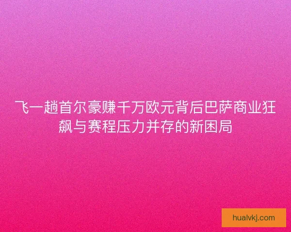 飞一趟首尔豪赚千万欧元背后巴萨商业狂飙与赛程压力并存的新困局 飞一趟首尔豪赚千万欧元背后巴萨商业狂飙与赛程压力并存的新困局