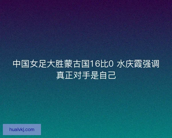 中国女足大胜蒙古国16比0 水庆霞强调真正对手是自己 中国女足大胜蒙古国16比0 水庆霞强调真正对手是自己